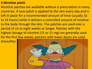 5.Nicotine patch
Nicotine patches are available without a prescription in many
countries. A new patch is applied to the skin every day and is
left in place for a recommended amount of time (usually 16
to 24 hours) while it delivers a controlled amount of nicotine
to the body through the skin. The patches are used over a
period of six to eight weeks or longer. Patches with the
highest dosage of nicotine (15 or 21 mg) are generally used
for the first few weeks; patches with lower doses are used
thereafter.
 
