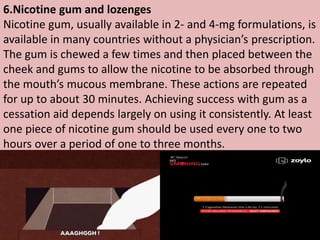 6.Nicotine gum and lozenges
Nicotine gum, usually available in 2- and 4-mg formulations, is
available in many countries without a physician’s prescription.
The gum is chewed a few times and then placed between the
cheek and gums to allow the nicotine to be absorbed through
the mouth’s mucous membrane. These actions are repeated
for up to about 30 minutes. Achieving success with gum as a
cessation aid depends largely on using it consistently. At least
one piece of nicotine gum should be used every one to two
hours over a period of one to three months.
 