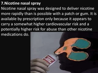 7.Nicotine nasal spray
Nicotine nasal spray was designed to deliver nicotine
more rapidly than is possible with a patch or gum. It is
available by prescription only because it appears to
carry a somewhat higher cardiovascular risk and a
potentially higher risk for abuse than other nicotine
medications do.
 