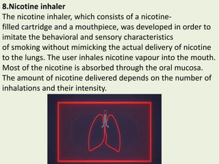 8.Nicotine inhaler
The nicotine inhaler, which consists of a nicotine-
filled cartridge and a mouthpiece, was developed in order to
imitate the behavioral and sensory characteristics
of smoking without mimicking the actual delivery of nicotine
to the lungs. The user inhales nicotine vapour into the mouth.
Most of the nicotine is absorbed through the oral mucosa.
The amount of nicotine delivered depends on the number of
inhalations and their intensity.
 