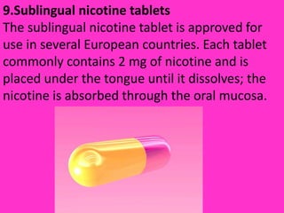 9.Sublingual nicotine tablets
The sublingual nicotine tablet is approved for
use in several European countries. Each tablet
commonly contains 2 mg of nicotine and is
placed under the tongue until it dissolves; the
nicotine is absorbed through the oral mucosa.
 