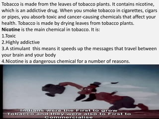 Tobacco is made from the leaves of tobacco plants. It contains nicotine,
which is an addictive drug. When you smoke tobacco in cigarettes, cigars
or pipes, you absorb toxic and cancer-causing chemicals that affect your
health. Tobacco is made by drying leaves from tobacco plants.
Nicotine is the main chemical in tobacco. It is:
1.Toxic
2.Highly addictive
3.A stimulant this means it speeds up the messages that travel between
your brain and your body
4.Nicotine is a dangerous chemical for a number of reasons.
 