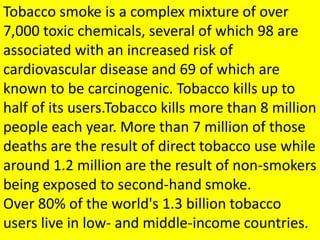 Tobacco smoke is a complex mixture of over
7,000 toxic chemicals, several of which 98 are
associated with an increased risk of
cardiovascular disease and 69 of which are
known to be carcinogenic. Tobacco kills up to
half of its users.Tobacco kills more than 8 million
people each year. More than 7 million of those
deaths are the result of direct tobacco use while
around 1.2 million are the result of non-smokers
being exposed to second-hand smoke.
Over 80% of the world's 1.3 billion tobacco
users live in low- and middle-income countries.
 