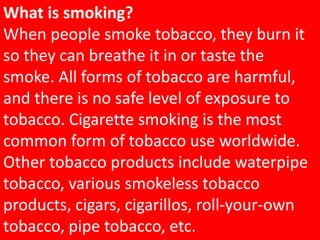 What is smoking?
When people smoke tobacco, they burn it
so they can breathe it in or taste the
smoke. All forms of tobacco are harmful,
and there is no safe level of exposure to
tobacco. Cigarette smoking is the most
common form of tobacco use worldwide.
Other tobacco products include waterpipe
tobacco, various smokeless tobacco
products, cigars, cigarillos, roll-your-own
tobacco, pipe tobacco, etc.
 