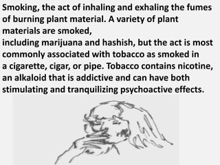 Smoking, the act of inhaling and exhaling the fumes
of burning plant material. A variety of plant
materials are smoked,
including marijuana and hashish, but the act is most
commonly associated with tobacco as smoked in
a cigarette, cigar, or pipe. Tobacco contains nicotine,
an alkaloid that is addictive and can have both
stimulating and tranquilizing psychoactive effects.
 