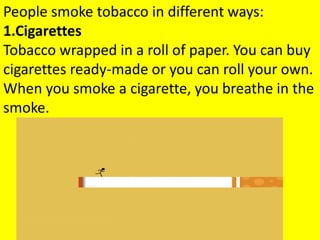 People smoke tobacco in different ways:
1.Cigarettes
Tobacco wrapped in a roll of paper. You can buy
cigarettes ready-made or you can roll your own.
When you smoke a cigarette, you breathe in the
smoke.
 