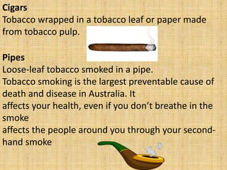 Cigars
Tobacco wrapped in a tobacco leaf or paper made
from tobacco pulp.
Pipes
Loose-leaf tobacco smoked in a pipe.
Tobacco smoking is the largest preventable cause of
death and disease in Australia. It
affects your health, even if you don’t breathe in the
smoke
affects the people around you through your second-
hand smoke
 
