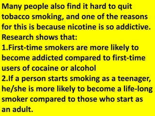 Many people also find it hard to quit
tobacco smoking, and one of the reasons
for this is because nicotine is so addictive.
Research shows that:
1.First-time smokers are more likely to
become addicted compared to first-time
users of cocaine or alcohol
2.If a person starts smoking as a teenager,
he/she is more likely to become a life-long
smoker compared to those who start as
an adult.
 