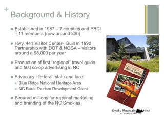 +
Background & History
Established in 1987 – 7 counties and EBCI
– 11 members (now around 300)
Hwy. 441 Visitor Center- Built in 1990
Partnership with DOT & NCGA – visitors
around a 98,000 per year
Production of first “regional” travel guide
and first co-op advertising in NC
Advocacy - federal, state and local
Blue Ridge National Heritage Area
NC Rural Tourism Development Grant
Secured millions for regional marketing
and branding of the NC Smokies