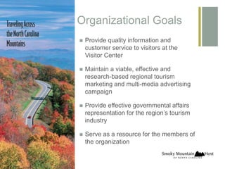+
Organizational Goals
Provide quality information and
customer service to visitors at the
Visitor Center
Maintain a viable, effective and
research-based regional tourism
marketing and multi-media advertising
campaign
Provide effective governmental affairs
representation for the region’s tourism
industry
Serve as a resource for the members of
the organization