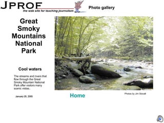 Cool waters Photo gallery Great Smoky Mountains National Park The streams and rivers that flow through the Great Smoky Mountain National Park offer visitors many scenic vistas.. Photos by Jim Stovall Home January 20, 2005 