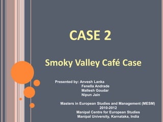 CASE 2 Smoky Valley Café Case Presented by: Anvesh Lanka Fenella Andrade MalleshGoudar Nipun Jain Masters in European Studies and Management (MESM)  2010-2012 Manipal Centre for European Studies Manipal University, Karnataka, India 
