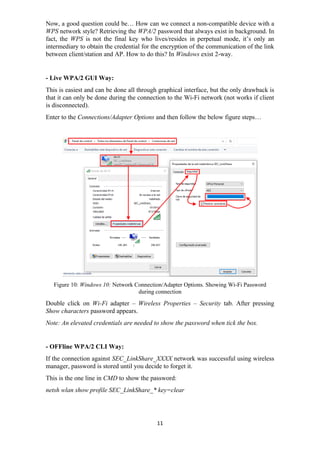 Now, a good question could be… How can we connect a non-compatible device with a
WPS network style? Retrieving the WPA/2 password that always exist in background. In
fact, the WPS is not the final key who lives/resides in perpetual mode, it’s only an
intermediary to obtain the credential for the encryption of the communication of the link
between client/station and AP. How to do this? In Windows exist 2-way.
- Live WPA/2 GUI Way:
This is easiest and can be done all through graphical interface, but the only drawback is
that it can only be done during the connection to the Wi-Fi network (not works if client
is disconnected).
Enter to the Connections/Adapter Options and then follow the below figure steps…
Figure 10: Windows 10: Network Connection/Adapter Options. Showing Wi-Fi Password
during connection
Double click on Wi-Fi adapter – Wireless Properties – Security tab. After pressing
Show characters password appears.
Note: An elevated credentials are needed to show the password when tick the box.
- OFFline WPA/2 CLI Way:
If the connection against SEC_LinkShare_XXXX network was successful using wireless
manager, password is stored until you decide to forget it.
This is the one line in CMD to show the password:
netsh wlan show profile SEC_LinkShare_* key=clear
11
 