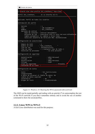 Figure 11: Windows 10: Showing the WPA2 password with netsh tool
The SSID can be typed partially and ending with an asterisk (*) to autocomplete the rest
of the Wi-Fi network if you don’t remember entirely and to avoid the use of another
command to show the saved profiles.
2.2.2. Linux WPS to WPA/2
A Kali Linux distribution was used for this purpose:
12
 