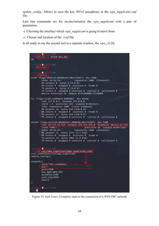 update_config; Allows to save the key WPA2 passphrase in the wpa_supplicant.conf
file.
Last line commands are for invoke/initialize the wpa_supplicant with a pair of
parameters.
-i; Choosing the interface which wpa_supplicant is going to move from.
-c; Choose and location of the .conf file.
Is all ready to use the second tool in a separate window, the wpa_cli [9]
Figure 15: Kali Linux; Complete steps to the connection of a WPS-PBC network
14
 