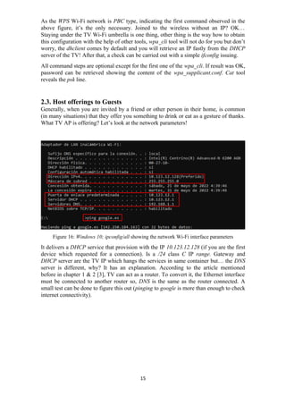 As the WPS Wi-Fi network is PBC type, indicating the first command observed in the
above figure, it’s the only necessary. Joined to the wireless without an IP? OK…
Staying under the TV Wi-Fi umbrella is one thing, other thing is the way how to obtain
this configuration with the help of other tools, wpa_cli tool will not do for you but don’t
worry, the dhclient comes by default and you will retrieve an IP fastly from the DHCP
server of the TV! After that, a check can be carried out with a simple ifconfig issuing.
All command steps are optional except for the first one of the wpa_cli. If result was OK,
password can be retrieved showing the content of the wpa_supplicant.conf. Cat tool
reveals the psk line.
2.3. Host offerings to Guests
Generally, when you are invited by a friend or other person in their home, is common
(in many situations) that they offer you something to drink or eat as a gesture of thanks.
What TV AP is offering? Let’s look at the network parameters!
Figure 16: Windows 10; ipconfig/all showing the network Wi-Fi interface parameters
It delivers a DHCP service that provision with the IP 10.123.12.128 (if you are the first
device which requested for a connection). Is a /24 class C IP range. Gateway and
DHCP server are the TV IP which hangs the services in same container but… the DNS
server is different, why? It has an explanation. According to the article mentioned
before in chapter 1 & 2 [3], TV can act as a router. To convert it, the Ethernet interface
must be connected to another router so, DNS is the same as the router connected. A
small test can be done to figure this out (pinging to google is more than enough to check
internet connectivity).
15
 