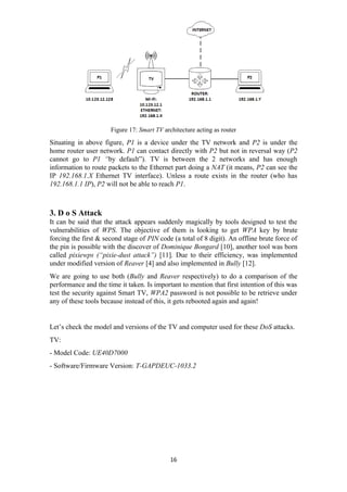 Figure 17: Smart TV architecture acting as router
Situating in above figure, P1 is a device under the TV network and P2 is under the
home router user network. P1 can contact directly with P2 but not in reversal way (P2
cannot go to P1 “by default”). TV is between the 2 networks and has enough
information to route packets to the Ethernet part doing a NAT (it means, P2 can see the
IP 192.168.1.X Ethernet TV interface). Unless a route exists in the router (who has
192.168.1.1 IP), P2 will not be able to reach P1.
3. D o S Attack
It can be said that the attack appears suddenly magically by tools designed to test the
vulnerabilities of WPS. The objective of them is looking to get WPA key by brute
forcing the first & second stage of PIN code (a total of 8 digit). An offline brute force of
the pin is possible with the discover of Dominique Bongard [10], another tool was born
called pixiewps (“pixie-dust attack”) [11]. Due to their efficiency, was implemented
under modified version of Reaver [4] and also implemented in Bully [12].
We are going to use both (Bully and Reaver respectively) to do a comparison of the
performance and the time it taken. Is important to mention that first intention of this was
test the security against Smart TV, WPA2 password is not possible to be retrieve under
any of these tools because instead of this, it gets rebooted again and again!
Let’s check the model and versions of the TV and computer used for these DoS attacks.
TV:
- Model Code: UE40D7000
- Software/Firmware Version: T-GAPDEUC-1033.2
16
 