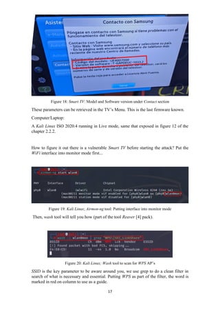 Figure 18: Smart TV: Model and Software version under Contact section
These parameters can be retrieved in the TV’s Menu. This is the last firmware known.
Computer/Laptop:
A Kali Linux ISO 2020.4 running in Live mode, same that exposed in figure 12 of the
chapter 2.2.2.
How to figure it out there is a vulnerable Smart TV before starting the attack? Put the
WiFi interface into monitor mode first...
Figure 19: Kali Linux; Airmon-ng tool: Putting interface into monitor mode
Then, wash tool will tell you how (part of the tool Reaver [4] pack).
Figure 20: Kali Linux; Wash tool to scan for WPS AP’s
SSID is the key parameter to be aware around you, we use grep to do a clean filter in
search of what is necessary and essential. Putting WPS as part of the filter, the word is
marked in red on column to use as a guide.
17
 