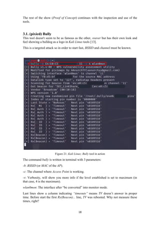 The rest of the show (Proof of Concept) continues with the inspection and use of the
tools.
3.1. (pixied) Bully
This tool doesn't seem to be as famous as the other, reaver but has their own look and
feel showing a bulldog as a logo in Kali Linux tools [13].
This is a targeted attack so in order to start fast, BSSID and channel must be known.
Figure 21: Kali Linux; Bully tool in action
The command bully is written in terminal with 3 parameters:
-b: BSSID (or MAC of the AP).
-c: The channel where Access Point is working.
-v: Verbosity, will show you more info if the level established is set to maximum (in
that case, 4 is the maximum).
wlan0mon: The interface after “be converted” into monitor mode.
Last lines show a column indicating “timeouts” means TV doesn’t answer in proper
time. Before start the first Rx(Beacon)... line, TV was rebooted. Why not measure these
times, right?
18
 
