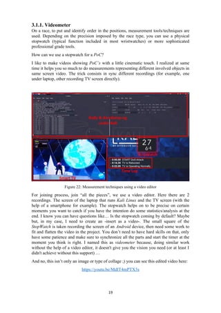 3.1.1. Videometer
On a race, to put and identify order in the positions, measurement tools/techniques are
used. Depending on the precision imposed by the race type, you can use a physical
stopwatch (typical function included in most wristwatches) or more sophisticated
professional grade tools.
How can we use a stopwatch for a PoC?
I like to make videos showing PoC’s with a little cinematic touch. I realized at same
time it helps you so much to do measurements representing different involved objects in
same screen video. The trick consists in sync different recordings (for example, one
under laptop, other recording TV screen directly).
Figure 22: Measurement techniques using a video editor
For joining process, join “all the pieces”, we use a video editor. Here there are 2
recordings. The screen of the laptop that runs Kali Linux and the TV screen (with the
help of a smartphone for example). The stopwatch helps on to be precise on certain
moments you want to catch if you have the intention do some statistics/analysis at the
end. I know you can have questions like… Is the stopwatch coming by default? Maybe
but, in my case, I need to create an -insert as a video-. The small square of the
StopWatch is taken recording the screen of an Android device, then need some work to
fit and flatten the video in the project. You don’t need to have hard skills on that, only
have some patience and make sure to synchronize all the parts and start the timer at the
moment you think is right. I named this as videometer because, doing similar work
without the help of a video editor, it doesn't give you the vision you need (or at least I
didn't achieve without this support) …
And no, this isn’t only an image or type of collage ;) you can see this edited video here:
https://youtu.be/MdIT4mPTX3s
19
 