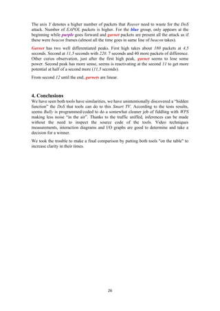 The axis Y denotes a higher number of packets that Reaver need to waste for the DoS
attack. Number of EAPOL packets is higher. For the blue group, only appears at the
beginning while purple goes forward and garnet packets are present all the attack as if
these were beacon frames (almost all the time goes in same line of beacon takes).
Garnet has two well differentiated peaks. First high takes about 180 packets at 4,5
seconds. Second at 11,5 seconds with 220. 7 seconds and 40 more packets of difference.
Other curios observation, just after the first high peak, garnet seems to lose some
power. Second peak has more sense, seems is reactivating at the second 11 to get more
potential at half of a second more (11,5 seconds).
From second 12 until the end, garnets are linear.
4. Conclusions
We have seen both tools have similarities, we have unintentionally discovered a “hidden
function” the DoS that tools can do to this Smart TV. According to the tests results,
seems Bully is programmed/coded to do a somewhat cleaner job of fiddling with WPS
making less noise “in the air”. Thanks to the traffic sniffed, inferences can be made
without the need to inspect the source code of the tools. Video techniques
measurements, interaction diagrams and I/O graphs are good to determine and take a
decision for a winner.
We took the trouble to make a final comparison by putting both tools "on the table" to
increase clarity in their times.
26
 