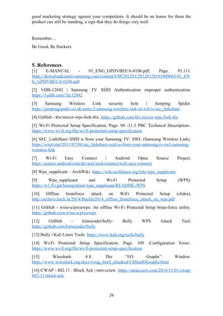 good marketing strategy against your competitors. It should be an honor for them the
product can still be standing, a sign that they do things very well.
Remember…
Be Good, Be Hackers.
5. References
[1] E-MANUAL - 01_ENG_GPDVBEUA-0106.pdf; Page. 93,111.
https://downloadcenter.samsung.com/content/UM/201201/20120128101809663/01_EN
G_GPDVBEUA-0106.pdf
[2] VDB-12842 | Samsung TV SSID Authentication improper authentication.
https://vuldb.com/?id.12842
[3] Samsung Wireless Link security hole | Jumping Spider.
https://jumpingspider.co.uk/rants-2/samsung-wireless-link-or-wtf-is-sec_linkshare
[4] GitHub - t6x/reaver-wps-fork-t6x. https://github.com/t6x/reaver-wps-fork-t6x
[5] Wi-Fi Protected Setup Specification; Page. 94 -11.3 PBC Technical Description-.
https://www.wi-fi.org/file/wi-fi-protected-setup-specification
[6] SEC_LinkShare SSID is from your Samsung TV: SWL (Samsung Wireless Link).
https://wiert.me/2011/07/04/sec_linkshare-ssid-is-from-your-samsung-tv-swl-samsung-
wireless-link
[7] Wi-Fi Easy Connect | Android Open Source Project.
https://source.android.com/devices/tech/connect/wifi-easy-connect
[8] Wpa_supplicant – ArchWiki. https://wiki.archlinux.org/title/wpa_supplicant
[9] Wpa_supplicant and Wi-Fi Protected Setup (WPS).
https://w1.fi/cgit/hostap/plain/wpa_supplicant/README-WPS
[10] Offline bruteforce attack on WiFi Protected Setup (slides).
http://archive.hack.lu/2014/Hacklu2014_offline_bruteforce_attack_on_wps.pdf
[11] GitHub - wiire-a/pixiewps: An offline Wi-Fi Protected Setup brute-force utility.
https://github.com/wiire-a/pixiewps
[12] GitHub - kimocoder/bully: Bully WPS Attack Tool.
https://github.com/kimocoder/bully
[13] Bully | Kali Linux Tools. https://www.kali.org/tools/bully
[14] Wi-Fi Protected Setup Specification; Page. 109 -Configuration Error-.
https://www.wi-fi.org/file/wi-fi-protected-setup-specification
[15] Wireshark. 8.8. The “I/O Graphs” Window.
https://www.wireshark.org/docs/wsug_html_chunked/ChStatIOGraphs.html
[16] CWAP - 802.11 : Block Ack | mrn-cciew. https://mrncciew.com/2014/11/01/cwap-
802-11-block-ack
29
 