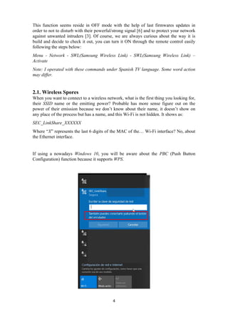 This function seems reside in OFF mode with the help of last firmwares updates in
order to not to disturb with their powerful/strong signal [6] and to protect your network
against unwanted intruders [3]. Of course, we are always curious about the way it is
build and decide to check it out, you can turn it ON through the remote control easily
following the steps below:
Menu - Network - SWL(Samsung Wireless Link) - SWL(Samsung Wireless Link) –
Activate
Note: I operated with these commands under Spanish TV language. Some word action
may differ.
2.1. Wireless Spores
When you want to connect to a wireless network, what is the first thing you looking for,
their SSID name or the emitting power? Probable has more sense figure out on the
power of their emission because we don’t know about their name, it doesn’t show on
any place of the process but has a name, and this Wi-Fi is not hidden. It shows as:
SEC_LinkShare_XXXXXX
Where “X” represents the last 6 digits of the MAC of the… Wi-Fi interface? No, about
the Ethernet interface.
If using a nowadays Windows 10, you will be aware about the PBC (Push Button
Configuration) function because it supports WPS.
4
 