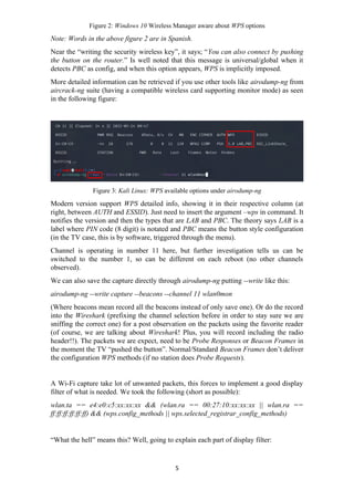 Figure 2: Windows 10 Wireless Manager aware about WPS options
Note: Words in the above figure 2 are in Spanish.
Near the “writing the security wireless key”, it says; “You can also connect by pushing
the button on the router.” Is well noted that this message is universal/global when it
detects PBC as config, and when this option appears, WPS is implicitly imposed.
More detailed information can be retrieved if you use other tools like airodump-ng from
aircrack-ng suite (having a compatible wireless card supporting monitor mode) as seen
in the following figure:
Figure 3: Kali Linux: WPS available options under airodump-ng
Modern version support WPS detailed info, showing it in their respective column (at
right, between AUTH and ESSID). Just need to insert the argument –wps in command. It
notifies the version and then the types that are LAB and PBC. The theory says LAB is a
label where PIN code (8 digit) is notated and PBC means the button style configuration
(in the TV case, this is by software, triggered through the menu).
Channel is operating in number 11 here, but further investigation tells us can be
switched to the number 1, so can be different on each reboot (no other channels
observed).
We can also save the capture directly through airodump-ng putting --write like this:
airodump-ng --write capture --beacons --channel 11 wlan0mon
(Where beacons mean record all the beacons instead of only save one). Or do the record
into the Wireshark (prefixing the channel selection before in order to stay sure we are
sniffing the correct one) for a post observation on the packets using the favorite reader
(of course, we are talking about Wireshark! Plus, you will record including the radio
header!!). The packets we are expect, need to be Probe Responses or Beacon Frames in
the moment the TV “pushed the button”. Normal/Standard Beacon Frames don’t deliver
the configuration WPS methods (if no station does Probe Requests).
A Wi-Fi capture take lot of unwanted packets, this forces to implement a good display
filter of what is needed. We took the following (short as possible):
wlan.ta == e4:e0:c5:xx:xx:xx && (wlan.ra == 00:27:10:xx:xx:xx || wlan.ra ==
ff:ff:ff:ff:ff:ff) && (wps.config_methods || wps.selected_registrar_config_methods)
“What the hell” means this? Well, going to explain each part of display filter:
5
 