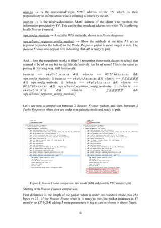 wlan.ta → Is the transmitted/origin MAC address of the TV which, is their
responsibility to inform about what it offering to others by the air.
wlan.ra → Is the receive/destination MAC address of the client who receives the
information provided by TV. This can be the broadcast address too when TV is offering
to all (Beacon Frames).
wps.config_methods → Available WPS methods, shown in a Probe Response
wps.selected_registrar_config_methods → Show the methods at the time AP act as
registrar (it pushes the button) so the Probe Response packet is more longer in size. The
Beacon Frames also appear here indicating that AP is ready to pair.
And… how the parenthesis works in filter? I remember those math classes in school that
seemed to be of no use but in real life, definitively has lot of sense! This is the same as
putting it (the long way, still functional):
(wlan.ta == e4:e0:c5:xx:xx:xx && wlan.ra == 00:27:10:xx:xx:xx &&
wps.config_methods) || (wlan.ta == e4:e0:c5:xx:xx:xx && wlan.ra == ff:ff:ff:ff:ff:ff
&& wps.config_methods) || (wlan.ta == e4:e0:c5:xx:xx:xx && wlan.ra ==
00:27:10:xx:xx:xx && wps.selected_registrar_config_methods) || (wlan.ta ==
e4:e0:c5:xx:xx:xx && wlan.ra == ff:ff:ff:ff:ff:ff &&
wps.selected_registrar_config_methods)
Let’s see now a comparison between 2 Beacon Frames packets and then, between 2
Probe Responses when they are under non pairable mode and ready to pair.
Figure 4: Beacon Frame comparison: rest mode (left) and pairable PBC mode (right)
Starting with Beacon Frames comparison;
First difference is the length of the packet when is under rest/standard mode, has 254
bytes vs 271 of the Beacon Frame when it is ready to pair, the packet increases in 17
more bytes (271-254) adding 3 more parameters in tag as can be shown in above figure.
6
 