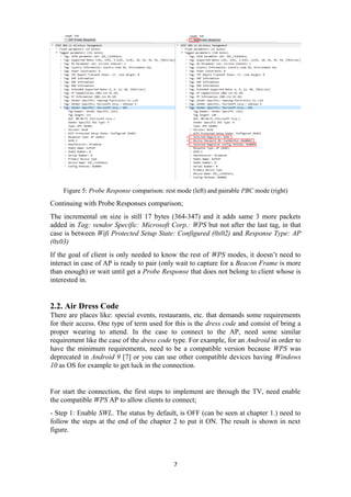 Figure 5: Probe Response comparison: rest mode (left) and pairable PBC mode (right)
Continuing with Probe Responses comparison;
The incremental on size is still 17 bytes (364-347) and it adds same 3 more packets
added in Tag: vendor Specific: Microsoft Corp.: WPS but not after the last tag, in that
case is between Wifi Protected Setup State: Configured (0x02) and Response Type: AP
(0x03)
If the goal of client is only needed to know the rest of WPS modes, it doesn’t need to
interact in case of AP is ready to pair (only wait to capture for a Beacon Frame is more
than enough) or wait until get a Probe Response that does not belong to client whose is
interested in.
2.2. Air Dress Code
There are places like: special events, restaurants, etc. that demands some requirements
for their access. One type of term used for this is the dress code and consist of bring a
proper wearing to attend. In the case to connect to the AP, need some similar
requirement like the case of the dress code type. For example, for an Android in order to
have the minimum requirements, need to be a compatible version because WPS was
deprecated in Android 9 [7] or you can use other compatible devices having Windows
10 as OS for example to get luck in the connection.
For start the connection, the first steps to implement are through the TV, need enable
the compatible WPS AP to allow clients to connect;
- Step 1: Enable SWL. The status by default, is OFF (can be seen at chapter 1.) need to
follow the steps at the end of the chapter 2 to put it ON. The result is shown in next
figure.
7
 