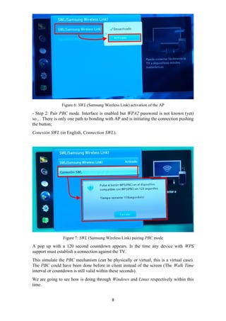Figure 6: SWL (Samsung Wireless Link) activation of the AP
- Step 2: Pair PBC mode. Interface is enabled but WPA2 password is not known (yet)
so… There is only one path to bonding with AP and is initiating the connection pushing
the button;
Conexión SWL (in English, Connection SWL).
Figure 7: SWL (Samsung Wireless Link) pairing PBC mode
A pop up with a 120 second countdown appears. Is the time any device with WPS
support must establish a connection against the TV.
This simulate the PBC mechanism (can be physically or virtual, this is a virtual case).
The PBC could have been done before in client instead of the screen (The Walk Time
interval or countdown is still valid within these seconds).
We are going to see how is doing through Windows and Linux respectively within this
time.
8
 
