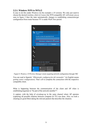 2.2.1. Windows WPS to WPA/2
Is easy to do this under Windows (in the example a 10 version). We only just need to
choose the desired wireless, click in Connect the WPS compatible AP, will aware you as
seen in figure 2 then the state automatically changes to establishing connections/get
configuration from router because TV is under Walk Time period.
Figure 8: Windows 10 Wireless Manager aware acquiring network configuration through PBC
You can read in Spanish “Obteniendo configuración del enrutador” (in English means
getting router configuration). That’s all to complete the connection with the respective
compatible client.
What is happening between the communication of the client and AP when is
establishing/negotiate to “be part of the network member”?
A capture, with the help of airodump-ng in the same channel where AP operates
(capturing all possible relations between computer & TV) was done. Also, we took a
cleaning (or good filter) taking the relevant packets that describes the situation.
9
 