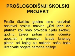 PROŠLOGODIŠNJI ŠKOLSKI PROJEKT Prošle školske godine smo realizirali nastavni projekt nazvan  „Od lana do platna“  koji smo provodili cijelu školsku godinu želeći pritom naše učenike upoznati s procesom izrade lanenog platna od kojeg su nekada naše bake izrađivale bogate narodne nošnje. 