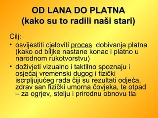 Cilj:  osvijestiti cjeloviti  proces   dobivanja platna (kako od biljke nastane konac i platno u narodnom rukotvorstvu) doživjeti vizualno i taktilno spoznaju i osjećaj vremenski dugog i fizički iscrpljujućeg rada čiji su rezultati odjeća, zdrav san fizički umorna čovjeka, te otpad – za ogrjev, stelju i prirodnu obnovu tla OD LANA DO PLATNA (kako su to radili naši stari) 