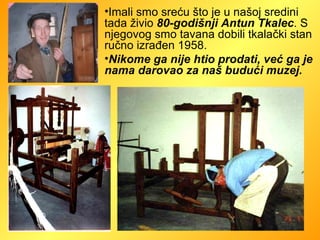 Imali smo sreću što je u našoj sredini tada živio  80-godišnji Antun Tkalec . S njegovog smo tavana dobili tkalački stan ručno izrađen 1958.  Nikome ga nije htio prodati, već ga je nama darovao za naš budući muzej.   