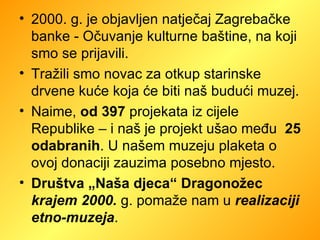 2000. g. je objavljen natječaj Zagrebačke banke - Očuvanje kulturne baštine, na koji smo se prijavili.  Tražili smo novac za otkup starinske drvene kuće koja će biti naš budući muzej.  Naime,  od 397  projekata iz cijele Republike – i naš je projekt ušao među  25 odabranih . U našem muzeju plaketa o  ovoj donaciji zauzima posebno mjesto. Društva „Naša djeca“ Dragonožec  krajem 2000.   g. pomaže nam u  realizaciji etno-muzeja .  