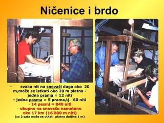 Ničenice i brdo -  svaka nit na  snovači  duga oko  20 m,može se istkati oko 20 m platna - jedna  prama  = 12 niti - jedna  pasma  = 5 prama,tj.  60 niti -  14 pasmi = 840 niti ukupno na snovaču namotano  oko 17 km (16 800 m niti) (za 2 sata može se otkati  platno duljine 1 m) 