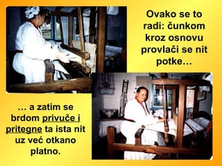 Ovako se to radi: čunkom kroz osnovu provlači se nit potke… …  a zatim se brdom  privuče i pritegne  ta ista nit uz već otkano platno. 