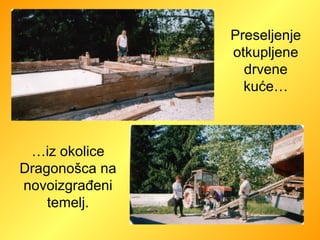 Preseljenje otkupljene drvene kuće… … iz okolice Dragonošca na novoizgrađeni temelj. 