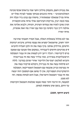 ‫את בעיית השם, נתעסק מיליון וחצי שנה בדאוס-אכס-מכינה‬
 ‫האולטימטיבי – איזה כוכבים מבחוץ אפשר לצרף? אולי יש‬
‫איזה גנרל שמאלני שמשתחרר, מישהו עם נבוט ביד ועלה זית‬
  ‫בפה (כמו רבין, בורקות העיניים)? אולי איזה איש תקשורת‬
‫תורן מוכן לזנוח את עמדתו הצינית, הנוחה, ולבוא אלינו? את‬
   ‫אילנה דיין כבר ניסינו? כן? ומה עם יאיר? מה זאת אומרת,‬
                                              ‫איזה יאיר?‬

   ‫אני לא מזלזל בשאלות האלה, אבל תמיד חשבתי שהרבה‬
‫יותר חשוב, שהשמאל ימציא את עצמו מחדש, שיביא רעיונות‬
 ‫חדשים, שידליק אותנו. פרץ עשה את זה ולכן הצליח להביא‬
‫9-8 מנדטים חדשים ל”עבודה”, במקום אלו שעזבו עם שמעון‬
‫פרס ל”קדימה”. רונלד רייגן ידע לעשות את זה עבור המפלגה‬
   ‫הרפובליקנית בארה”ב. טוני בלייר עשה את זה בבריטניה‬
  ‫והביא לשלטון רצוף של הלייבור אחרי שנים במדבר. לולה‬
     ‫דא סילווה עשה את זה בברזיל, ניקולא סרקוזי עשה את‬
   ‫זה בצרפת וברק אובמה עם השמאל האמריקאי, המפלגה‬
 ‫הדמוקרטית המפורקת. אין לי מושג אם המסמך הזה יעשה‬
  ‫את זה עבור השמאל הישראלי, אבל הוא לפחות מנסה. וזה‬
                                              ‫לא מעט.‬
‫למעשה, זה הרבה יותר ממה שעשו מפלגות השמאל הקיימות‬
                       ‫עד היום, בזמן שהן גוססות למותן.‬

                                      ‫(רביב דרוקר, 9002)‬



                                                     ‫001‬
 