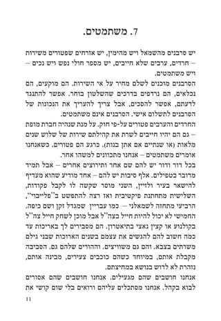 ‫7. משתמטים.‬
‫יש סרבנים מהשמאל ויש מהימין, יש אזרחים שפטורים משירות‬
‫– חרדים, ערבים שלא חייבים, יש מספר חולי נפש ויש נכים –‬
                                           ‫ויש משתמטים.‬
‫הסרבנים מוכנים לשלם מחיר על אי השירות. הם מוקעים, הם‬
‫נכלאים, הם נרדפים בדרכים שהשלטון בוחר. אפשר להתנגד‬
‫לדעתם, אפשר להסכים, אבל צריך להעריך את הנכונות של‬
            ‫הסרבנים לתשלום אישי. הסרבנים אינם משתמטים.‬
‫החרדים והערבים פטורים על-פי חוק. על מנת שנהיה חברת מופת‬
‫– גם הם יהיו חייבים לשרת את קהילתם שירות של שלוש שנים‬
‫מלאות (או שנתיים אם אתן בנות(. כרגע הם פטורים. כשאנחנו‬
            ‫אומרים משתמטים – אנחנו מתכוונים למשהו אחר.‬
‫בכל דור ודור יש להם שם אחר ותירוצים אחרים – אבל תמיד‬
‫מדובר בטפילים. אלף סיבות יש להם – אחד מודיע שהוא מעדיף‬
‫להישאר בעיר ולזיין, השני מוסר שקשה לו לקבל פקודות,‬
‫השלישית מתחתנת פיקטיבית ואז רצה להתפשט ב“פלייבוי”,‬
‫הרביעי מתחזה לשמאלני – כמו עבריין שמגדל זקן ושם כיפה.‬
‫החמישי לא יכול להיות חייל בצה“ל אבל מוכן לשחק חייל צה“ל‬
‫בקולנוע או קצין נאצי בתיאטרון. הם מסבירים לך באריכות עד‬
‫כמה חשוב להם להגשים את עצמם בשנים הארוכות שבני גילם‬
‫משרתים בצבא. והם גם משוויצים. וההורים שלהם גם. הסביבה‬
‫מקבלת אותם, במיוחד כשהם כוכבים צעירים, מבינה אותם,‬
                          ‫נזהרת לא לדוש בנושא במחיצתם.‬
‫אנחנו חושבים שהם מגעילים. אנחנו חושבים שהם אסורים‬
‫לבוא בקהל. אנחנו מסתכלים עליהם ורואים בלי שום קושי את‬
‫11‬
 