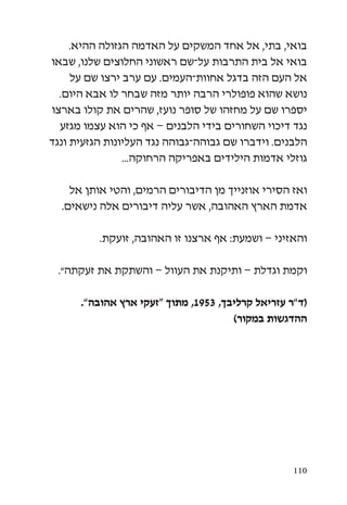 ‫בואי, בתי, אל אחד המשקים על האדמה הגזולה ההיא.‬
‫בואי אל בית התרבות על-שם ראשוני החלוצים שלנו, שבאו‬
     ‫אל העם הזה בדגל אחוות-העמים. עם ערב ירצו שם על‬
  ‫נושא שהוא פופולרי הרבה יותר מזה שבחר לו אבא היום.‬
‫יספרו שם על מחזהו של סופר נועז, שהרים את קולו בארצו‬
  ‫נגד דיכוי השחורים בידי הלבנים – אף כי הוא עצמו מגזע‬
‫הלבנים. וידברו שם גבוהה-גבוהה נגד העליונות הגזעית ונגד‬
                ‫גוזלי אדמות הילידים באפריקה הרחוקה...‬

    ‫ואז הסירי אוזנייך מן הדיבורים הרמים, והטי אותן אל‬
  ‫אדמת הארץ האהובה, אשר עליה דיבורים אלה נישאים.‬

          ‫והאזיני – ושמעת: אף ארצנו זו האהובה, זועקת.‬

 ‫וקמת וגדלת – ותיקנת את העוול – והשתקת את זעקתה”.‬

      ‫(ד”ר עזריאל קרליבך, 3591, מתוך “זעקי ארץ אהובה”.‬
                                      ‫ההדגשות במקור)‬




                                                   ‫011‬
 