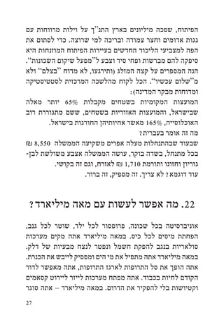 ‫הפיתוח, שפכה מיליונים בארץ התנ“ך על וילות מרווחות עם‬
‫גגות אדומים וחצר צמודה ובריכה למי שרוצה. כדי לסתום את‬
‫הפה למצביעי הליכוד החדשים בעיירות הפיתוח המוזנחות היא‬
‫סיפקה להם מברשות ופחי סיד וצבע ל“מפעל שיקום השכונות”.‬
‫הנה המספרים על קצה המזלג (ותירגעו, לא מדוח “בצלם” ולא‬
‫מ“שלום עכשיו”. הכל לקוח מהלשכה המרכזית לסטטיסטיקה‬
                                   ‫ומדוחות מבקר המדינה(:‬
‫המועצות המקומיות בשטחים מקבלות %56 יותר מאלה‬
‫שבישראל, והמועצות האזוריות בשטחים, ששם מתגוררת רוב‬
        ‫האוכלוסייה, %561 מאשר אחיותיהן החורגות בישראל.‬
                                       ‫מה זה אומר בעברית?‬
‫שבעוד שבהתנחלות מעלה אפרים משקיעה הממשלה 055,8 ₪‬
‫בכל מתנחל, בשדה בוקר, עושה הממשלה אצבע משולשת לבן-‬
          ‫גוריון וחזונו ותורמת 017,1 ₪ לאזרח, וגם זה בקושי.‬
                    ‫עוד דוגמא? לא צריך. זה מספיק, זה ברור.‬


 ‫22. מה אפשר לעשות עם מאה מיליארד?‬
‫אוניברסיטה בכל שכונה, פרופסור לכל ילד, שוטר לכל גנב,‬
‫הפחתת מיסים לכל כיס. במאה מיליארד אתה מקים מערכות‬
‫סולאריות בנגב להפקת חשמל ונפטר לנצח מבעיות של דלק.‬
‫במאה מיליארד אתה מתפיל את מי הים ומפסיק לייבש את הכנרת.‬
‫אתה הופך את סל התרופות לארגז התרופות, אתה מאפשר לדור‬
‫הקודם לחיות בכבוד. אתה מפתח מערכות לייזר ליירוט קסאמים‬
‫וקטיושות בלי להפקיר את הדרום. במאה מיליארד – אתה סוגר‬
‫72‬
 