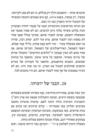 ‫שיכניסו אותו – התאכזב והלך רק בגללם, כי הם לא נענו לקריאה.‬
‫עכשיו, רק עכשיו, בשנת 4791, קם גוש אמונים והמתח המשיחי‬
                        ‫של הציבור הדתי התפרץ כמו הר געש.‬
‫הם הגיחו מהישיבות התיכוניות ועטו על שטחי יהודה ושומרון‬
‫ועזה בלהט משיחי בלתי ניתן לכיבוש. הם לא ספרו ממטר את‬
‫הממשלה והצבא, שניסו לעצור אותם. בעיקר בגלל שאף אחד‬
‫לא באמת רצה לעצור אותם. פרס עזר להם. יצחק רבין, שהיה‬
‫אז ראש ממשלה צעיר – עזר להם קצת פחות. גלילי עבד אצלם.‬
‫ראשי השמאל, האידיאולוגים של השמאל, העריצו אותם. אף‬
‫אחד מהם לא הבין שבתוך ה“חלוצים החדשים” התנחלו שדים‬
‫של טירוף משיחי. תחשבו על סרטי אימה. תחשבו על מוחות‬
‫שטופים, זומבים מהופנטים, תחשבו על חבורות של נערים‬
‫חרמנים שהולכים לבעול את הארץ. זה מה שזה היה. הם לא‬
   ‫הכירו בסמכות של אף אחד לעצור אותם. הם היו מוכנים לכל.‬


              ‫82. הבכי של ירמיהו.‬
‫תוך כמה שנים, במהירות מדהימה, קמו עשרות ישובים בשטחים‬
‫שנכבשו בששת הימים. תנופת התנחלות שטפה את ארץ התנ“ך‬
‫והאנרגיה הציונית כולה זרמה לשם. אדמות פרטיות נחמסו‬
‫מערבים ועליהן צצו כפטריות – קודם קרוונים ואז בתים עם‬
‫גגות אדומים. כמו בטוסקנה. מערכת הביטחון ומערכת המשפט‬
‫הישראלית נרתמו למשימה. בקריצות, בזיופים, בעצימת עין,‬
       ‫בפתקים מאחורי הגב, פעלה מכונת החמס במלוא כוחה.‬
‫כשעלה הימין לשלטון ב-77‘ – הקרקע כבר הייתה מוכנה. ראש‬
‫33‬
 