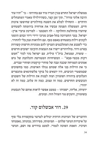 ‫ממשלת ישראל החדש בגין הכריז מיד עם בחירתו – כי “יהיו עוד‬
‫הרבה אלוני מורה”. תוך זמן קצר, כשהידלדלו מאגרי המתנחלים‬
‫הדתיים – התחילו למלא את השטח בחילוניים שחיפשו איכות‬
‫חיים. הממשלה הפנתה עכשיו את אזרחיה ביוזמתה לשטחים‬
‫שיועדו בהחלטת החלוקה – לה הסכמנו – למדינת ערביי ארץ-‬
‫ישראל. בגני התערוכה בתל-אביב נערכו ירידי דיור ובהם הוצעו‬
‫לקונים וילות בשטחים באפס כסף. עם הלוואות ענק בלי להחזיר.‬
‫כדי לשכנע את המתלבטים העניקו להם מכוניות חדשות קשורות‬
‫בסרט ורוד. בולדוזרים יישרו את הגבעות והקימו ישובים חדשים‬
‫– עופרה, עמנואל, בית“ר עילית. עם ישראל נהר לגור “חמש‬
‫דקות מכפר-סבא” – המשיחיות המטורפת והנלהבת של גוש‬
  ‫אמונים הצמיחה שכבה עבה של סוחרי קרקעות וסוחרי עבדים.‬
‫כי את הוילות בנו אלה שמהם נגזלו האדמות. כמו בחשוכים‬
‫שבמשטרי הכיבוש, היו יוצאים כל בוקר פלשתינאים מהכפרים‬
‫העלובים ביהודה ושומרון ועזה לבנות את הוילות של השכנים‬
‫הכובשים החדשים. כמה זה עצוב. כמה זה עלוב. כמה זה לא‬
                                                        ‫יהודי.‬
‫ירמיהו, אליהו, ישעיהו – כמעט אפשר לראות אותם על הגבעות‬
                      ‫בשומרון, זועקים נגד העוול הזה. ובוכים.‬


               ‫92. דור אבשלום קור.‬
‫הדוברים של הציונות הדתית יכולים לטרטר בתקשורת בלי סוף‬
‫על איכויות הנוער שלהם – תמימותו, מסירותו, נכונותו, נאמנותו‬
‫וערכיו. האמת הפוכה לגמרי. למעט בודדים פה ושם, הנוער‬
                                                           ‫43‬
 