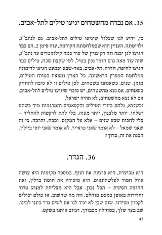 ‫53. אם נברח מהשטחים יגיעו טילים לתל-אביב.‬
‫כן, ידוע לנו שעלול שיגיעו טילים לתל-אביב. גם לנתב“ג.‬
‫ולדימונה. העניין הוא שבמלחמונת הקודמת, עזה סימן 2, הם כבר‬
‫הגיעו לגן יבנה וזה רק עניין של עוד כמה קילומטרים עד נתב“ג,‬
‫שזה עוד מאה גרם חומר נפץ בטיל. למי שקצת שכח, טילים כבר‬
‫הגיעו לחיפה, חדרה, תל-אביב, באר-שבע וכמעט הגיעו לדימונה‬
‫במלחמת המפרץ הראשונה. כל הארץ נמצאת בטווח הטילים,‬
‫מזמן. שנים. כשאנחנו בשטחים. לכן טילים זו לא סיבה להחזיק‬
‫בשטחים. אם נצא מהשטחים, יש סיכוי שיגיעו טילים לתל-אביב.‬
                       ‫אם לא נצא מהשטחים, לא תהיה ישראל.‬
‫וכשנצא, נלחם ביורי הטילים והקסאמים והמרגמות מיד כשהם‬
‫ישלחו. יותר מלבנון, יותר מעזה. בלי לתת לרקטות להחליד –‬
‫בלי לחכות שבע שנים – אלא על המקום. ובכח. והרבה. כי זה‬
‫שאני שמאל – לא אומר שאני פראייר. לא אומר שאני יוסי ביילין.‬
                                          ‫הבנת את זה, ברוך?‬


                      ‫63. הגדר.‬
‫היא מכוערת, היא פוצעת את הנוף, במספר מקומות היא עושה‬
‫עוול חמור לפלשתינאים. היא מזכירה את חומת ברלין, ואת‬
‫החומה הסינית – הכל נכון. אבל היא מצליחה למנוע טרור‬
‫וחדירות באופן כמעט מוחלט. וזה מה שחשוב. אז כולם יכולים‬
‫לקפוץ מצידנו. שום שכן לא יגיד לנו אם לשים גדר ביננו לבינו.‬
            ‫שב בצד שלך, במחילה מכבודך, ועזוב אותנו בשקט.‬
                                                        ‫24‬
 