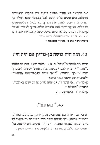 ‫ואם התנועה לא תהיה מספיק ענקית כדי להקים בראשותה‬
‫ממשלה, היא תשים בלוק חוסם לכל ממשלה שלא תחלק את‬
‫הארץ. כי חייבים לחלק את הארץ. לא בגלל הפלשתינאים.‬
‫בשבילנו. בעיקר ייהנו מזה הילדים שלנו. צריך לעשות מעשה‬
‫בן-גוריוני ומיד. כמו אז ביום שישי, שעה ארבע אחר-הצהרים,‬
                  ‫ב-41 במאי בשדרות רוטשילד בתל-אביב.‬
                        ‫מישהו ראה את בן-גוריון בסביבה?‬


‫24. ומה היה עושה בן-גוריון אם היה חי?‬
‫בדיוק מה שאמר ב“מוקד” ב-0791, כשחי ובעט. ואת מה שאמר‬
‫ב“מוקד” אז, צריך להביא כלשונו. כי רק פרופ‘ ישעיהו ליבוביץ‘‬
‫דיבר אז כך. מראיין: “כיצד תנהג באספירציות (התקוות(‬
                           ‫הלאומיות של יושבי הגדה היום?”‬
 ‫בן-גוריון: “אני אומר לך, אם יהיה שלום אז הם ישבו בארצם”.‬
                                        ‫מראיין: “בארצם?!”‬
                                  ‫בן-גוריון: “ ב-אר-צם ! ”.‬


                   ‫34. “בארצם”.‬
‫הם בארצם ואנחנו בארצנו. ובאמצע קו ירוק וגבול. כמו במדינה‬
‫נורמלית. וביננו, גדר שעליה יפקח בצד השני כח רב-לאומי עד‬
‫שהם יפנימו שנגמר המכות. ואם יהיו טילים, הם יחטפו. בלי‬
  ‫רחמים. כמו בלבנון, כמו בעזה. וכלקח משדרות – על המקום.‬
‫74‬
 