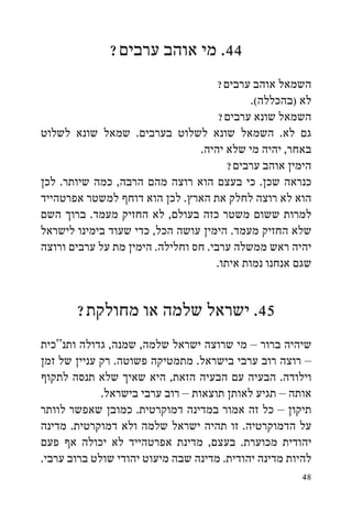 ‫44. מי אוהב ערבים?‬
                                      ‫השמאל אוהב ערבים?‬
                                             ‫לא (בהכללה(.‬
                                      ‫השמאל שונא ערבים?‬
‫גם לא. השמאל שונא לשלוט בערבים. שמאל שונא לשלוט‬
                                 ‫באחר, יהיה מי שלא יהיה.‬
                                        ‫הימין אוהב ערבים?‬
‫כנראה שכן. כי בעצם הוא רוצה מהם הרבה, כמה שיותר. לכן‬
‫הוא לא רוצה לחלק את הארץ. לכן הוא דוחף למשטר אפרטהייד‬
‫למרות ששום משטר כזה בעולם, לא החזיק מעמד. ברוך השם‬
‫שלא החזיק מעמד. הימין עושה הכל, כדי שעוד בימינו לישראל‬
‫יהיה ראש ממשלה ערבי. חס וחלילה. הימין מת על ערבים ורוצה‬
                                     ‫שגם אנחנו נמות איתו.‬


       ‫54. ישראל שלמה או מחולקת?‬
‫שיהיה ברור – מי שרוצה ישראל שלמה, שמנה, גדולה ותנ“כית‬
‫– רוצה רוב ערבי בישראל. מתמטיקה פשוטה. רק עניין של זמן‬
‫וילודה. הבעיה עם הבעיה הזאת, היא שאיך שלא תנסה לתקוף‬
             ‫אותה – תגיע לאותן תוצאות – רוב ערבי בישראל.‬
‫תיקון – כל זה אמור במדינה דמוקרטית. כמובן שאפשר לוותר‬
‫על הדמוקרטיה. זו תהיה ישראל שלמה ולא דמוקרטית. מדינה‬
‫יהודית מכוערת. בעצם, מדינת אפרטהייד לא יכולה אף פעם‬
‫להיות מדינה יהודית. מדינה שבה מיעוט יהודי שולט ברוב ערבי.‬
                                                       ‫84‬
 