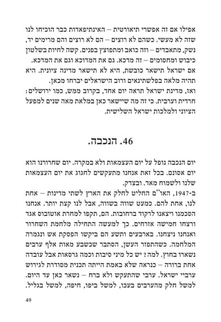 ‫אפילו אם זה אפשרי תיאורטית – האינתיפאדות כבר הוכיחו לנו‬
‫שזה לא מעשי. כשהם לא רוצים – הם לא רוצים והם מרימים יד,‬
‫נשק, מתאבדים – וזה כואב ומתפוצץ בפנים. קשה לחיות בשלטון‬
  ‫כיבוש ומחסומים – זה מדכא. גם את המדוכא וגם את המדכא.‬
‫אם ישראל תישאר כובשת, היא לא תישאר מדינה ציונית. היא‬
        ‫תהיה מלאה בפלשתינאים ורוב הישראלים יברחו מכאן.‬
‫ואז, מדינת ישראל תראה יום אחד, בקרוב ממש, כמו ירושלים:‬
‫חרדית וערבית. כי זה מה שיישאר כאן במלאת מאה שנים למפעל‬
                           ‫הציוני ולמלכות ישראל השלישית.‬


                    ‫64. הנכבה.‬
‫יום הנכבה נופל על יום העצמאות ולא במקרה. יום שחרורנו הוא‬
‫יום אסונם. בכל זאת אנחנו מתעקשים לחגוג את יום העצמאות‬
                                ‫שלנו ולשמוח מאד. ובצדק.‬
‫ב-7491, האו“ם החליט לחלק את הארץ לשתי מדינות – אחת‬
‫לנו, אחת להם. כמעט שווה בשווה, אבל לנו קצת יותר. אנחנו‬
‫הסכמנו ויצאנו לרקוד ברחובות. הם, תקפו למחרת אוטובוס אגד‬
‫ורצחו חמישה אזרחים. כך למעשה התחילה מלחמת השחרור‬
‫ואנחנו ניצחנו. בארבעים ותשע הם ביקשו הפסקת אש ונגמרה‬
‫המלחמה. כשהתפזר העשן, הסתבר שכשבע מאות אלף ערבים‬
‫נשארו בחוץ. למה? יש כל מיני סיבות וכמה גרסאות אבל עובדה‬
‫אחת ברורה – כנראה שלא באמת הייתה תכנית מסודרת לגירוש‬
‫ערביי ישראל. ערבי שהתעקש ולא ברח – נשאר כאן עד היום.‬
‫למשל חלק מהערבים בעכו, למשל ביפו, חיפה, למשל בגליל.‬
‫94‬
 