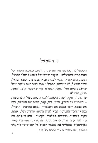 ‫1. השמאל.‬
‫השמאל מת במוצאי מלחמת ששת הימים. כשעלה השחר של‬
‫האימפריה הישראלית – שקעה שמשו של השמאל ונולד הסמול.‬
‫הסמול הוא אות קין, גנאי למשת“פ, אוהב ערבים, שונא ישראל,‬
‫עוכר ישראל, לא פטריוט. הסמולני אוכל חזיר ביום כיפור, זולל‬
‫שרימפס ביום חול, שותה אספרסו מתי שאפשר, אומו, קאפו,‬
                                            ‫פלצן, ומה לא.‬
‫עד 7691, דווקא הספיק השמאל לעשות כמה פעולות מרשימות‬
‫– השתלט על הארץ, חרש, זרע, קצר, הקים את המדינה, בנה‬
‫את הצבא, ייסד מאפס את התעשייה, נלחם בערבים, התנחל,‬
‫בנה את הכור האטומי, הביא לארץ מיליוני יהודים וקלט אותם,‬
‫הקים קיבוצים, מושבים, חקלאות, בקיצור – היה בן-אדם. מה‬
‫קרה ואיך קרה שהיום כל מה שנשאר מהשמאל הציוני הוא קומץ‬
‫אנרכיסטים שמטריד את משמר הגבול כל יום שישי ליד גדר‬
                      ‫ההפרדה או במחסומים – ונשים בשחור?‬
‫5‬
 